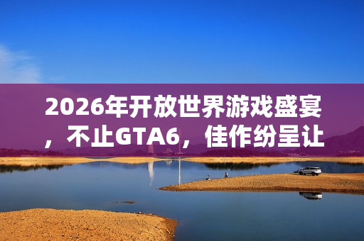 2026年开放世界游戏盛宴，不止GTA6，佳作纷呈让你目不暇接