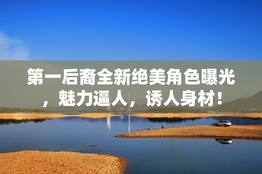 第一后裔全新绝美角色曝光，魅力逼人，诱人身材！