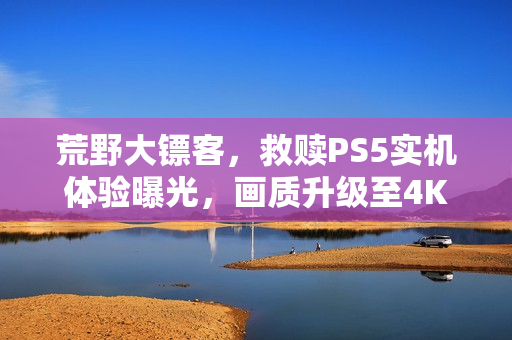 荒野大镖客，救赎PS5实机体验曝光，画质升级至4K60帧，免费升级重磅来袭！