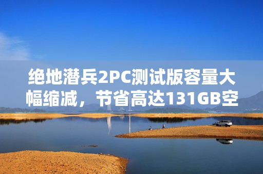 绝地潜兵2PC测试版容量大幅缩减，节省高达131GB空间