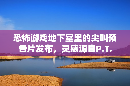 恐怖游戏地下室里的尖叫预告片发布，灵感源自P.T.