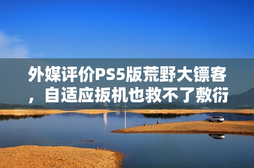 外媒评价PS5版荒野大镖客，自适应扳机也救不了敷衍平庸的游戏表现