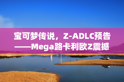宝可梦传说，Z-ADLC预告——Mega路卡利欧Z震撼登场
