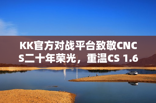KK官方对战平台致敬CNCS二十年荣光，重温CS 1.6经典再续传奇！
