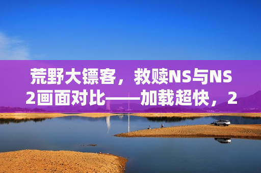 荒野大镖客，救赎NS与NS2画面对比——加载超快，2K/60帧体验升级