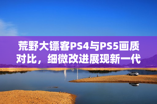 荒野大镖客PS4与PS5画质对比，细微改进展现新一代游戏魅力