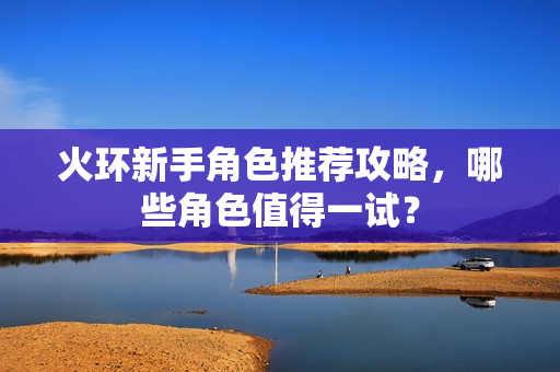 火环新手角色推荐攻略，哪些角色值得一试？