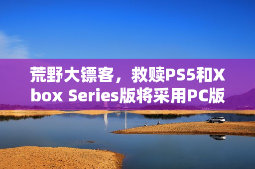 荒野大镖客，救赎PS5和Xbox Series版将采用PC版超高画质预设——全新画质体验来袭