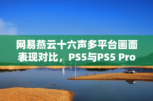 网易燕云十六声多平台画面表现对比，PS5与PS5 Pro难以实现稳定60帧体验