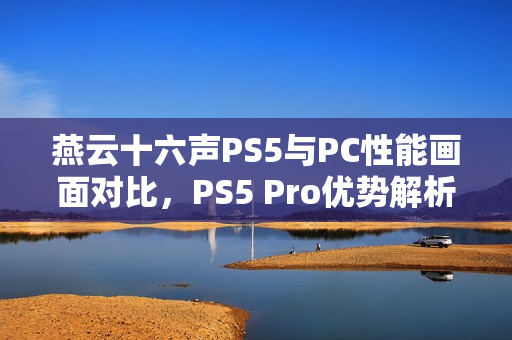 燕云十六声PS5与PC性能画面对比，PS5 Pro优势解析