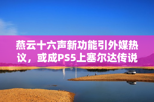 燕云十六声新功能引外媒热议，或成PS5上塞尔达传说，王国之泪的理想替代品
