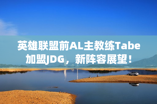 英雄联盟前AL主教练Tabe加盟JDG，新阵容展望！