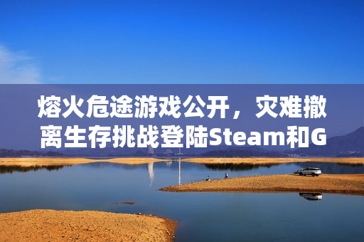 熔火危途游戏公开，灾难撤离生存挑战登陆Steam和GOG