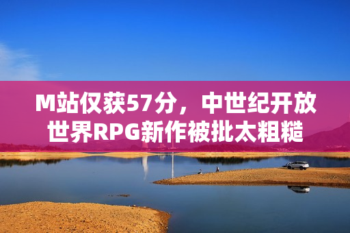 M站仅获57分，中世纪开放世界RPG新作被批太粗糙
