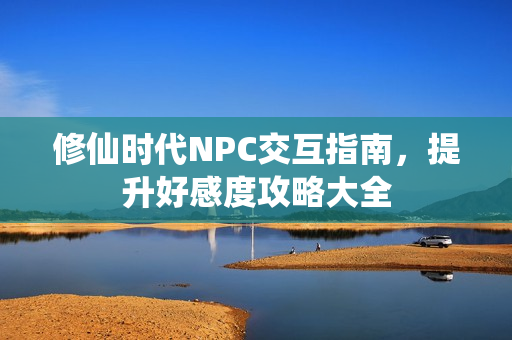 修仙时代NPC交互指南，提升好感度攻略大全