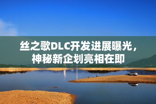 丝之歌DLC开发进展曝光，神秘新企划亮相在即