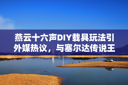 燕云十六声DIY载具玩法引外媒热议，与塞尔达传说王国之泪相似度极高！