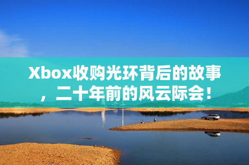 Xbox收购光环背后的故事，二十年前的风云际会！