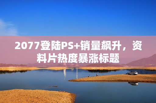 2077登陆PS+销量飙升，资料片热度暴涨标题