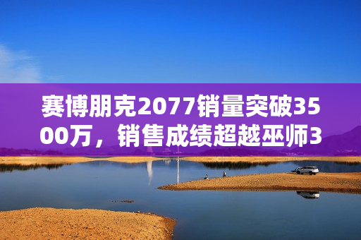 赛博朋克2077销量突破3500万，销售成绩超越巫师3