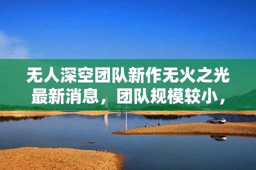 无人深空团队新作无火之光最新消息，团队规模较小，短期内可能无望期待新作品问世负责人透露实情！
