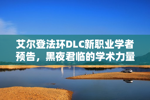 艾尔登法环DLC新职业学者预告，黑夜君临的学术力量