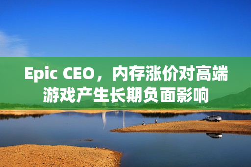 Epic CEO，内存涨价对高端游戏产生长期负面影响