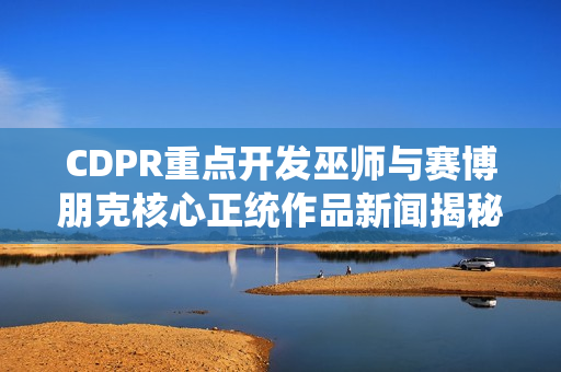 CDPR重点开发巫师与赛博朋克核心正统作品新闻揭秘