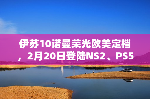 伊苏10诺曼荣光欧美定档，2月20日登陆NS2、PS5及PC平台！