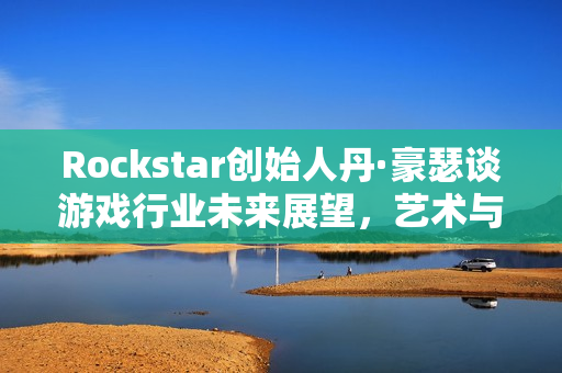 Rockstar创始人丹·豪瑟谈游戏行业未来展望，艺术与利益驱动并行发展之路