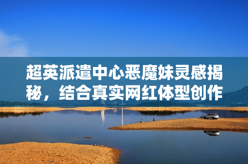 超英派遣中心恶魔妹灵感揭秘，结合真实网红体型创作