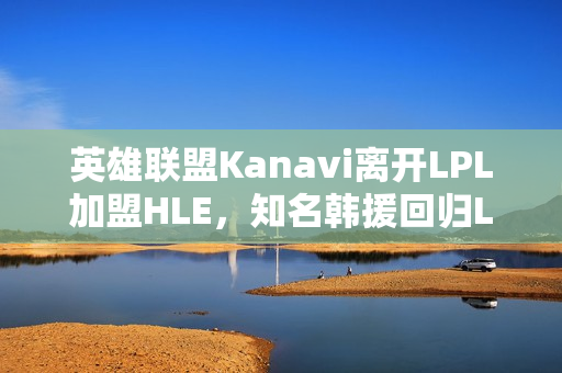 英雄联盟Kanavi离开LPL加盟HLE,知名韩援回归LCK战队 英雄联盟Kanavi离开LPL加盟HLE,知名韩援回归LCK战队