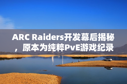 ARC Raiders开发幕后揭秘，原本为纯粹PvE游戏纪录片曝光