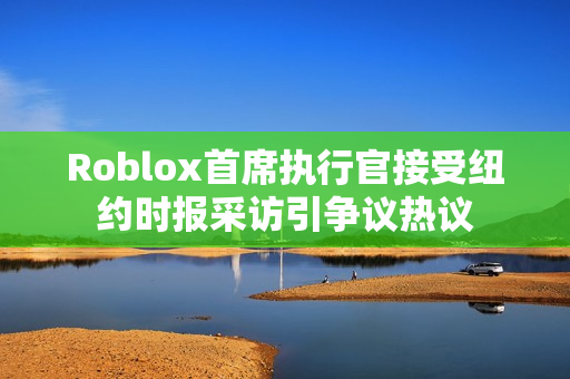 Roblox首席执行官接受纽约时报采访引争议热议