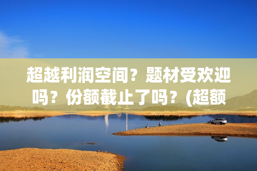 超越利润空间？题材受欢迎吗？份额截止了吗？(超额利润的源泉)
