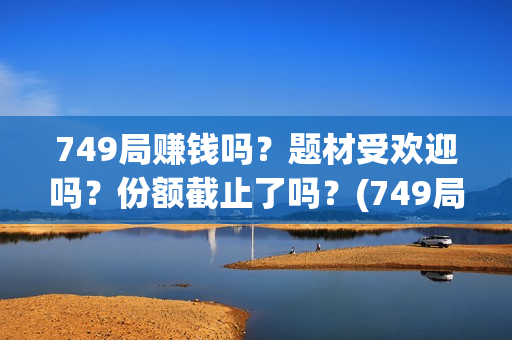 749局赚钱吗？题材受欢迎吗？份额截止了吗？(749局是啥)