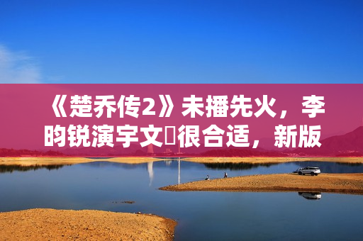 《楚乔传2》未播先火，李昀锐演宇文玥很合适，新版燕洵更是惊喜