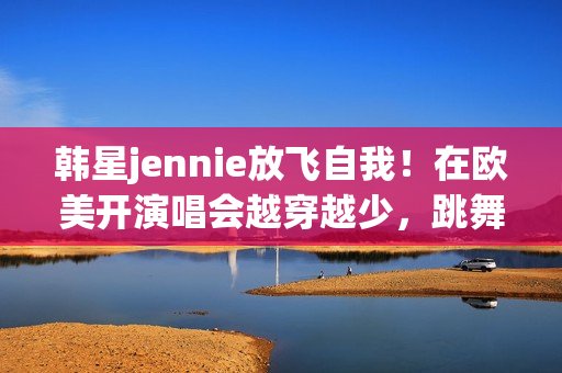 韩星jennie放飞自我！在欧美开演唱会越穿越少，跳舞姿势很尴尬