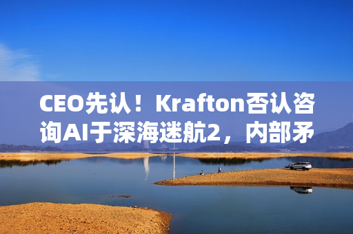 CEO先认！Krafton否认咨询AI于深海迷航2，内部矛盾还是误会？