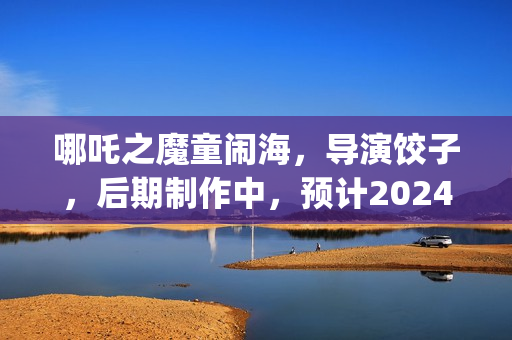 哪吒之魔童闹海，导演饺子，后期制作中，预计2024年春节上映(哪吒之魔童闹海免费观看)