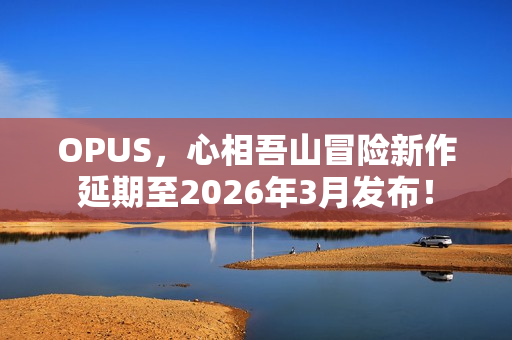 OPUS，心相吾山冒险新作延期至2026年3月发布！