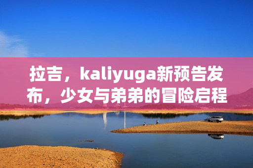 拉吉,kaliyuga新预告发布,少女与弟弟的冒险启程 拉吉,kaliyuga新预告发布,少女与弟弟的冒险启程