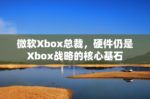 微软Xbox总裁，硬件仍是Xbox战略的核心基石