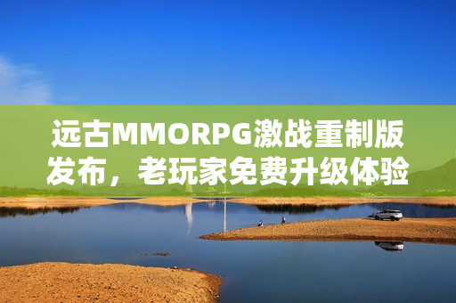 远古MMORPG激战重制版发布，老玩家免费升级体验重磅回归