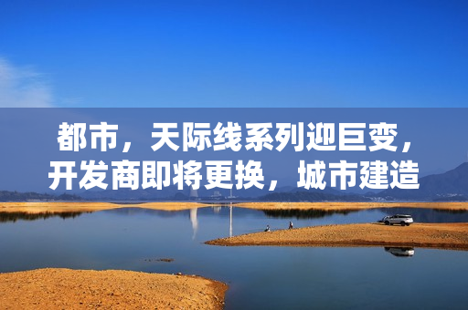 都市，天际线系列迎巨变，开发商即将更换，城市建造游戏的新篇章开启！