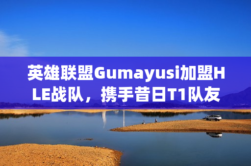英雄联盟Gumayusi加盟HLE战队，携手昔日T1队友Zeus共创辉煌
