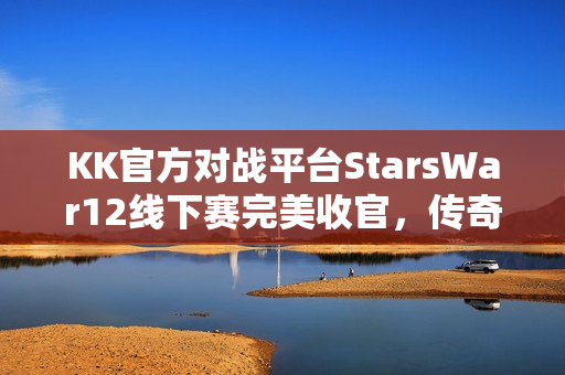 KK官方对战平台StarsWar12线下赛完美收官，传奇战魂永存，赛事圆满结束