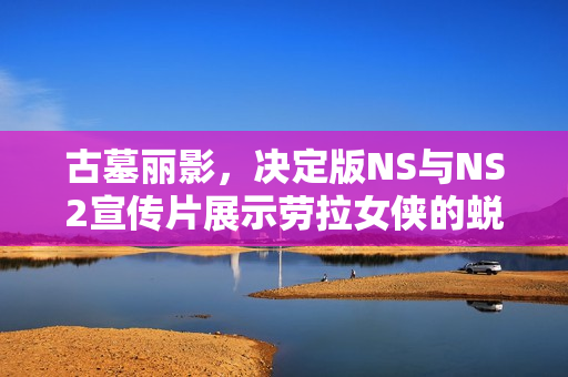 古墓丽影，决定版NS与NS2宣传片展示劳拉女侠的蜕变之旅！
