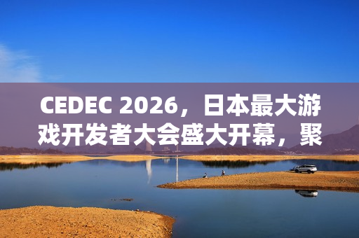 CEDEC 2026，日本最大游戏开发者大会盛大开幕，聚焦行业前沿动态