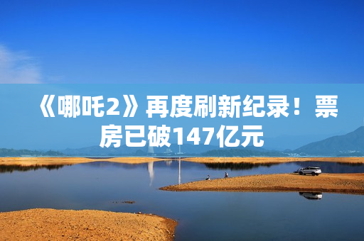 《哪吒2》再度刷新纪录！票房已破147亿元